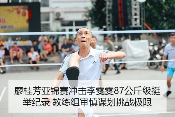 廖桂芳亚锦赛冲击李雯雯87公斤级挺举纪录 教练组审慎谋划挑战极限